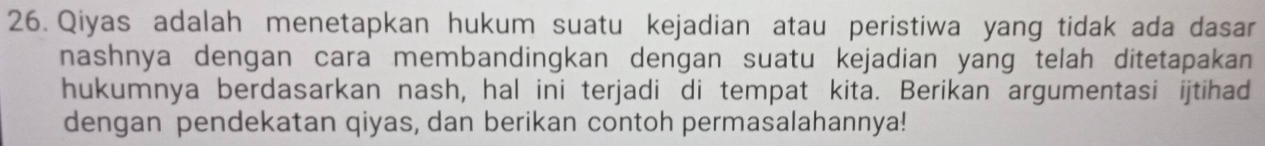 Qiyas adalah menetapkan hukum suatu kejadian atau peristiwa yang tidak ada dasar 
nashnya dengan cara membandingkan dengan suatu kejadian yang telah ditetapakan 
hukumnya berdasarkan nash, hal ini terjadi di tempat kita. Berikan argumentasi ijtihad 
dengan pendekatan qiyas, dan berikan contoh permasalahannya!