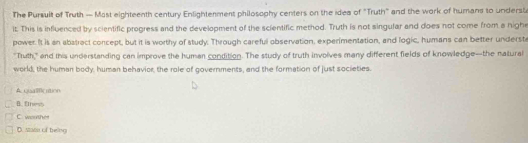 The Pursuit of Truth — Most eighteenth century Enlightenment philosophy centers on the idea of “Truth” and the work of humans to underst
it. This is influenced by scientific progress and the development of the scientific method. Truth is not singular and does not come from a nighe
power. It is an abstract concept, but it is worthy of study, Through careful observation, experimentation, and logic, humans can better understa
"Tuth," and this understanding can improve the human condition. The study of truth involves many different fields of knowledge-the natural
world, the human body, human behavior, the role of governments, and the formation of just societies.
A. qualification
B. finess
C. woather
D state of being