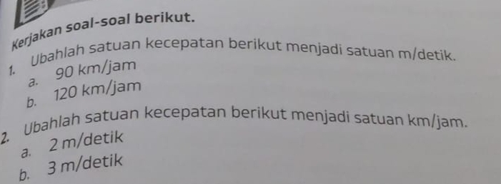 Kerjakan soal-soal berikut. 
1. Ubahlah satuan kecepatan berikut menjadi satuan m/detik. 
a. 90 km/jam
b. 120 km/jam
2. Ubahlah satuan kecepatan berikut menjadi satuan km/jam. 
a. 2 m/detik
b. 3 m/detik