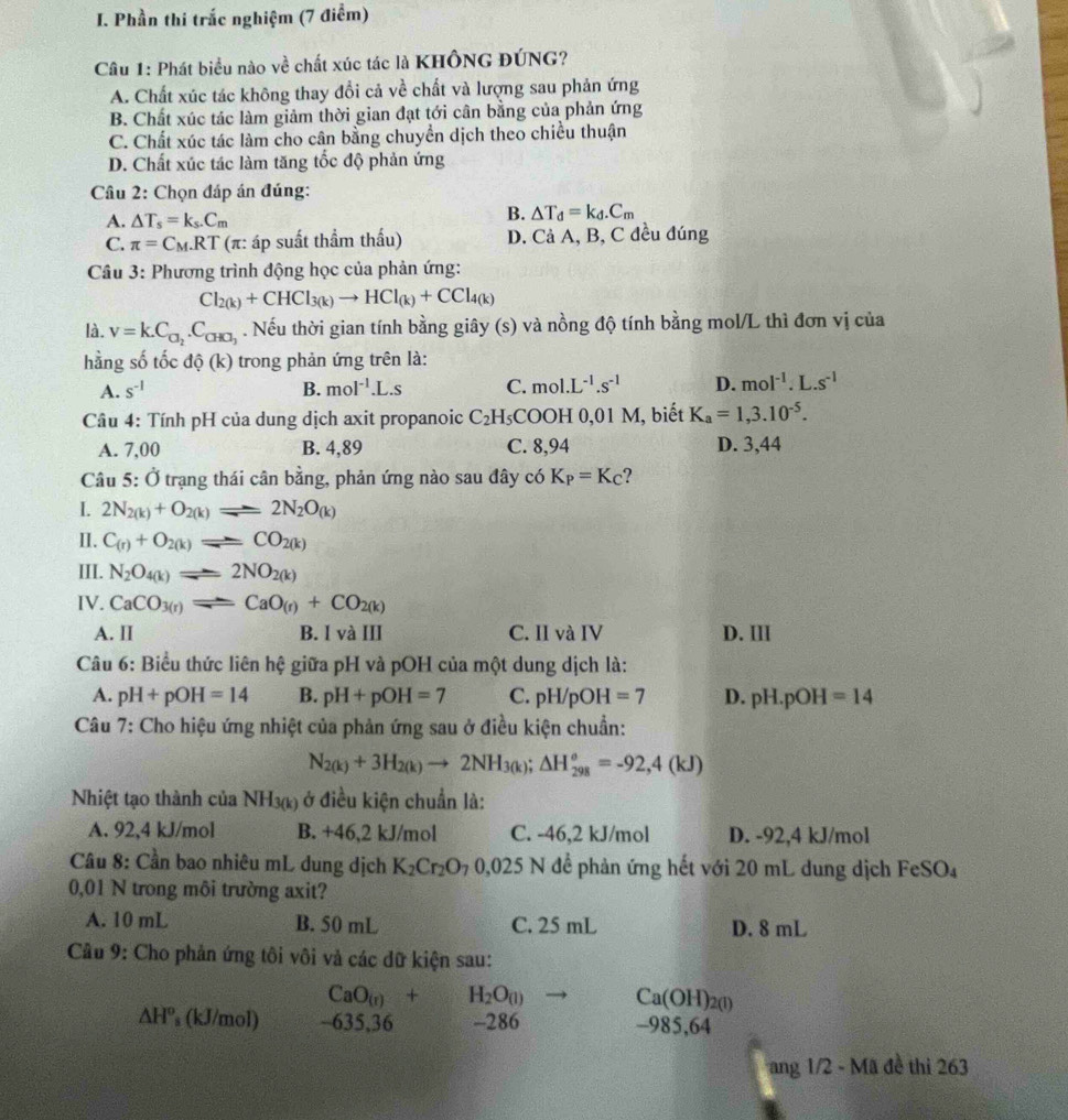 Phần thi trắc nghiệm (7 điểm)
Câu 1: Phát biểu nào về chất xúc tác là KHÔNG ĐÚNG?
A. Chất xúc tác không thay đổi cả về chất và lượng sau phản ứng
B. Chất xúc tác làm giảm thời gian đạt tới cân bằng của phản ứng
C. Chất xúc tác làm cho cân bằng chuyển dịch theo chiều thuận
D. Chất xúc tác làm tăng tốc độ phản ứng
Câu 2: Chọn đáp án đúng:
A. △ T_s=k_s.C_m
B. △ T_d=k_d.C_m
C. π =C_M.RT (π: áp suất thầm thấu) D. Cả A, B, C đều đúng
Câu 3: Phương trình động học của phản ứng:
Cl_2(k)+CHCl_3(k)to HCl_(k)+CCl_4(k)
là. v=k.C_□ _2.C_CHO_3. Nếu thời gian tính bằng giây (s) và nồng độ tính bằng mol/L thì đơn vị của
hằng số tốc dhat o(k) trong phản ứng trên là:
A. s^(-1) B. mol^(-1).L.s C. mol. L^(-1).s^(-1) D. mol^(-1).L.s^(-1)
Câu 4: Tính pH của dung dịch axit propanoic C_2H_5 COOH 0,01 M, biết K_a=1,3.10^(-5).
A. 7,00 B. 4,89 C. 8,94 D. 3,44
Câu 5: Ở trạng thái cân bằng, phản ứng nào sau đây có K_P=K_C ?
I 2N_2(k)+O_2(k)leftharpoons 2N_2O_(k)
II. C_(r)+O_2(k)leftharpoons CO_2(k)
III. N_2O_4(k)leftharpoons 2NO_2(k)
IV. CaCO_3(r)leftharpoons CaO_(r)+CO_2(k)
A. lI B. I và III C. II và IV D. III
Câu 6: Biểu thức liên hệ giữa pH và pOH của một dung dịch là:
A. pH+pOH=14 B. pH+pOH=7 C. pH/pOH=7 D. | H.p()I I=14
Câu 7: Cho hiệu ứng nhiệt của phản ứng sau ở điều kiện chuẩn:
N_2(k)+3H_2(k)to 2NH_3(k);△ H_(298)^o=-92,4(kJ)
Nhiệt tạo thành của NH_3(k) ở điều kiện chuẩn là:
A. 92,4 kJ/mol B. +46,2 kJ/mol C. -46,2 kJ/mol D. -92,4 kJ/mol
Câu 8: Cần bao nhiêu mL dung dịch K_2Cr_2O_70,025 N  để phản ứng hết với 20 mL dung dịch FeSO₄
0,01 N trong môi trường axit?
A. 10 mL B. 50 mL C. 25 mL D. 8 mL
Cầu 9: Cho phản ứng tôi vôi và các dữ kiện sau:
CaO_(r)+H_2O_(l) Ca(OH)_2(l)
△ H^o ’ (kJ/mol) ~635,36 -286 -985,64
ang 1/2 - Mã đề thi 263