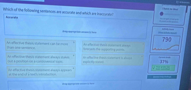 have no idea!
Which of the following sentences are accurate and which are inaccurate? tou can goan or lnal sr für
Accurate 29 poinls on the uuestios
Activity Score
Drag appropriate answer(s) here (View.Actielty,Report)
790
An effective thesis statement can be more An effective thesis statement always
than one sentence. forecasts the supporting points.
An effective thesis statement always stakes An effective thesis statement is always Current Grade
out a position on a controversial topic. explicitly stated. 37%
An effective thesis statement always appears been swomtled Your grade has
at the end of a text's introduction. Question Heljy Chellergt
Drag appropriate answer(s) here