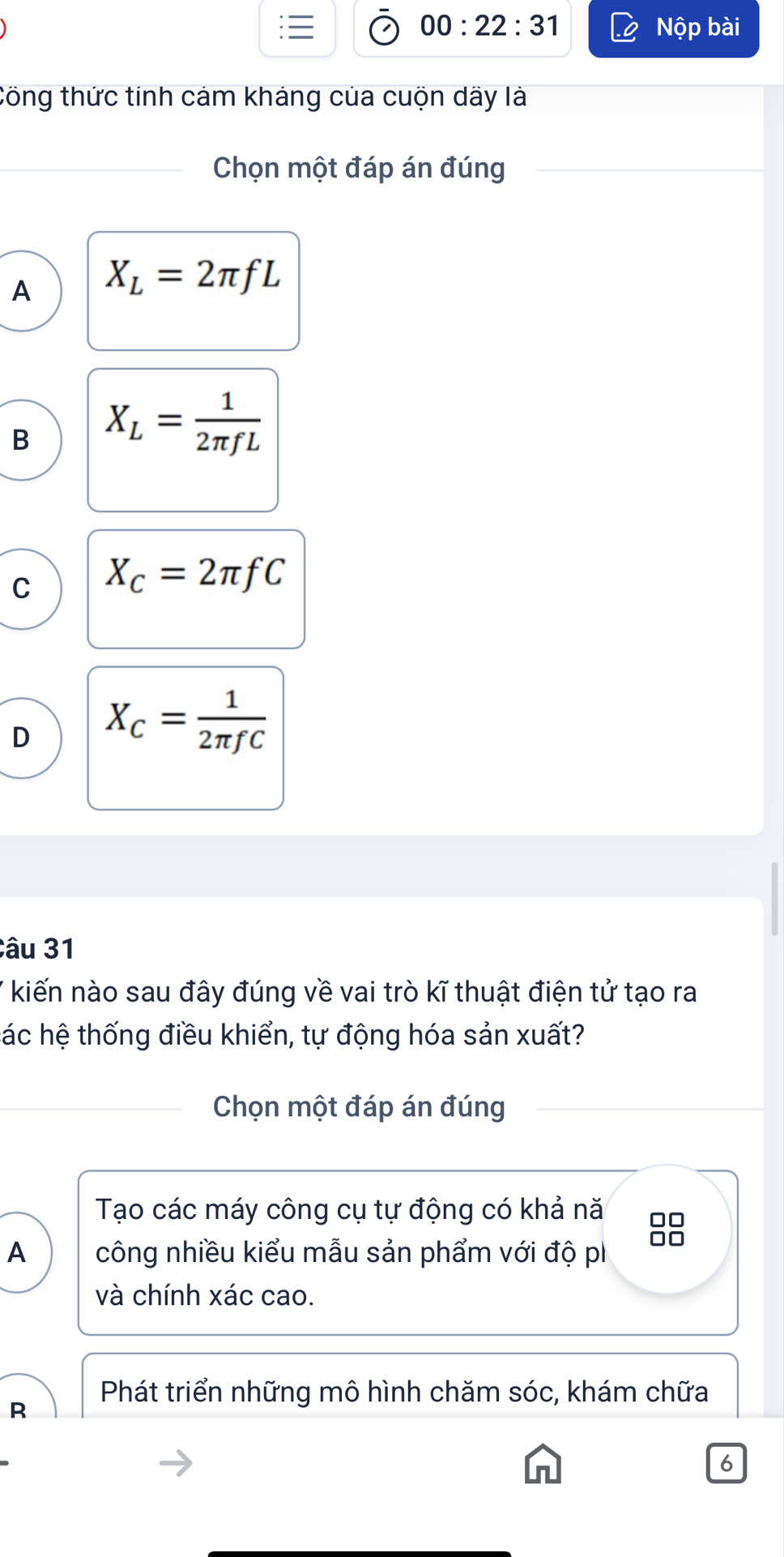 00:22:31 Nộp bài
tồng thức tính cảm kháng của cuộn dãy là
Chọn một đáp án đúng
A X_L=2π fL
B X_L= 1/2π fL 
C X_C=2π fC
D X_C= 1/2π fC 
Câu 31
kiến nào sau đây đúng về vai trò kĩ thuật điện tử tạo ra
hác hệ thống điều khiển, tự động hóa sản xuất?
Chọn một đáp án đúng
Tạo các máy công cụ tự động có khả nă □□
A công nhiều kiểu mẫu sản phẩm với độ p 
và chính xác cao.
Phát triển những mô hình chăm sóc, khám chữa
R
6