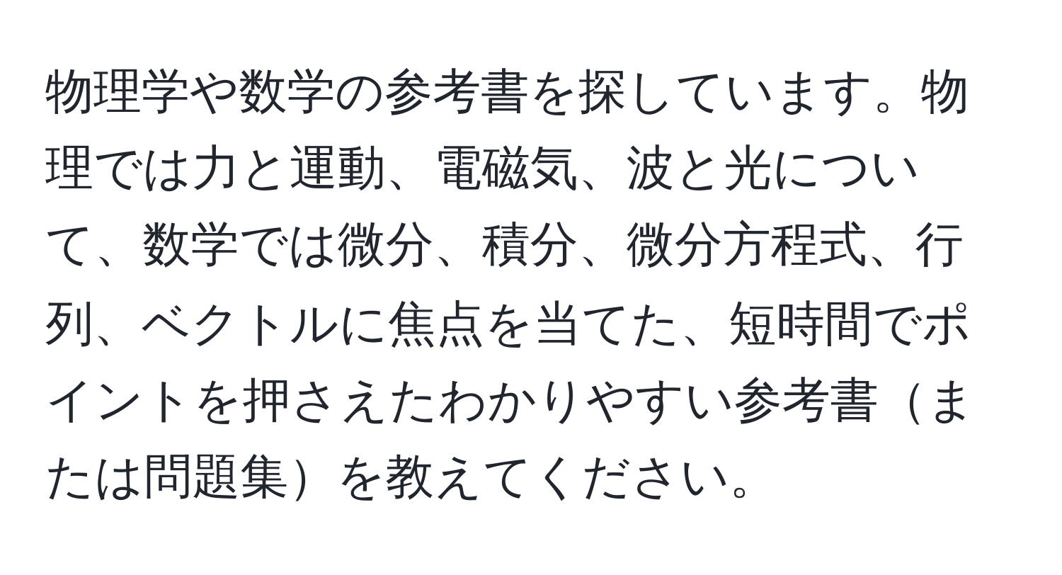 物理学や数学の参考書を探しています。物理では力と運動、電磁気、波と光について、数学では微分、積分、微分方程式、行列、ベクトルに焦点を当てた、短時間でポイントを押さえたわかりやすい参考書または問題集を教えてください。