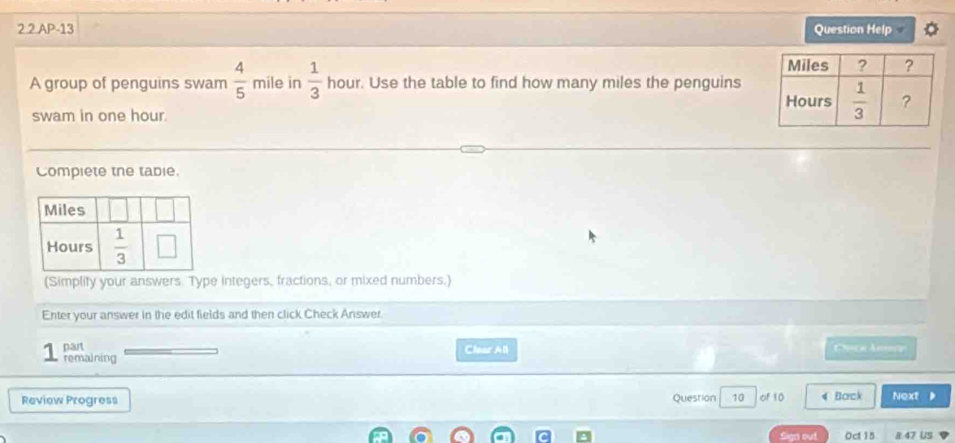 2.2 AP-13 Question Help
A group of penguins swam  4/5  mile in  1/3  hour. Use the table to find how many miles the penguins
swam in one hour 
Compiete the tabie.
(Simplify your answers. Type integers, fractions, or mixed numbers.)
Enter your answer in the edit fields and then click Check Answer.
part
remaining Char All
Review Progress Question 10 of 10 4 Barck Next
Sign out. Oct15 8 47 US