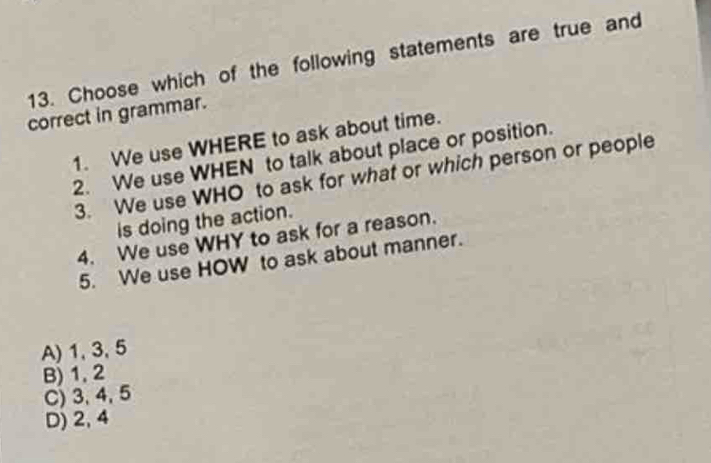 Choose which of the following statements are true and
correct in grammar.
1. We use WHERE to ask about time.
2. We use WHEN to talk about place or position.
3. We use WHO to ask for what or which person or people
is doing the action.
4. We use WHY to ask for a reason.
5. We use HOW to ask about manner.
A) 1, 3, 5
B) 1, 2
C) 3, 4, 5
D) 2, 4