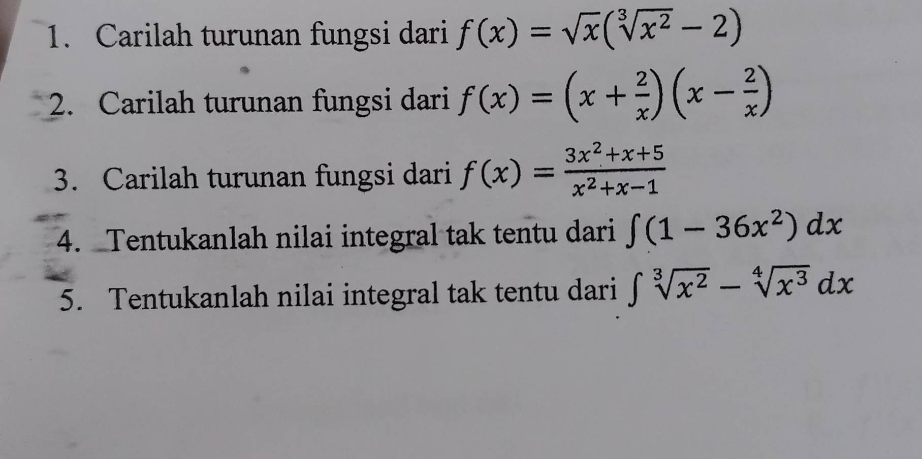 Carilah turunan fungsi dari f(x)=sqrt(x)(sqrt[3](x^2)-2)
2. Carilah turunan fungsi dari f(x)=(x+ 2/x )(x- 2/x )
3. Carilah turunan fungsi dari f(x)= (3x^2+x+5)/x^2+x-1 
4. Tentukanlah nilai integral tak tentu dari ∈t (1-36x^2)dx
5. Tentukanlah nilai integral tak tentu dari ∈t sqrt[3](x^2)-sqrt[4](x^3)dx