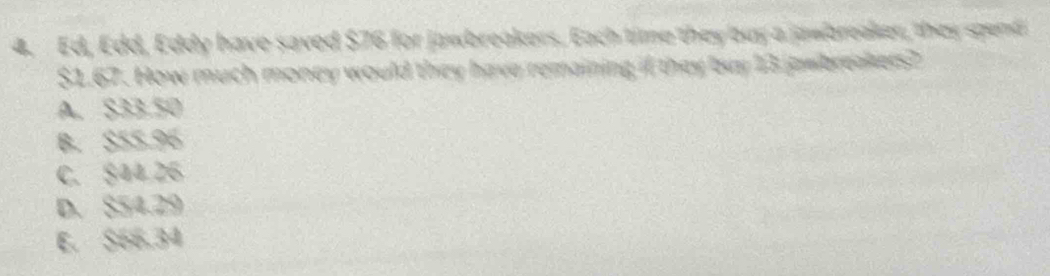 Ed, Edd, Eddy have saved $76 for jawbreakers. Each time they buy a jawbreaker, they spend
$1.67. How much money would they have remaining if they buy 13 jawbreakers?
A. S33.50
B. $55.96
C. $44 26
D. $54.29
E. S66.34
