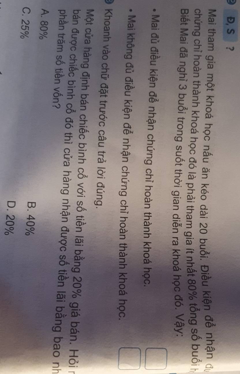 Đ, S ?
Mai tham gia một khoá học nấu ăn kéo dài 20 buổi. Điều kiện để nhận đự
chứng chỉ hoàn thành khoá học đó là phải tham gia ít nhất 80% tổng số buổi họ
Biết Mai đã nghỉ 3 buổi trong suốt thời gian diễn ra khoá học đó. Vậy:
Mai đủ điều kiện để nhận chứng chỉ hoàn thành khoá học.
* Mai không đủ điều kiện để nhận chứng chỉ hoàn thành khoá học.
Khoanh vào chữ đặt trước câu trả lời đúng.
Một cửa hàng định bán chiếc bình cổ với số tiền lãi bằng 20% giá bán. Hỏi n
bán được chiếc bình cổ đó thì cửa hàng nhận được số tiền lãi bằng bao nh
phần trăm số tiền vốn?
A. 80%
C. 25%
B. 40%
D. 20%