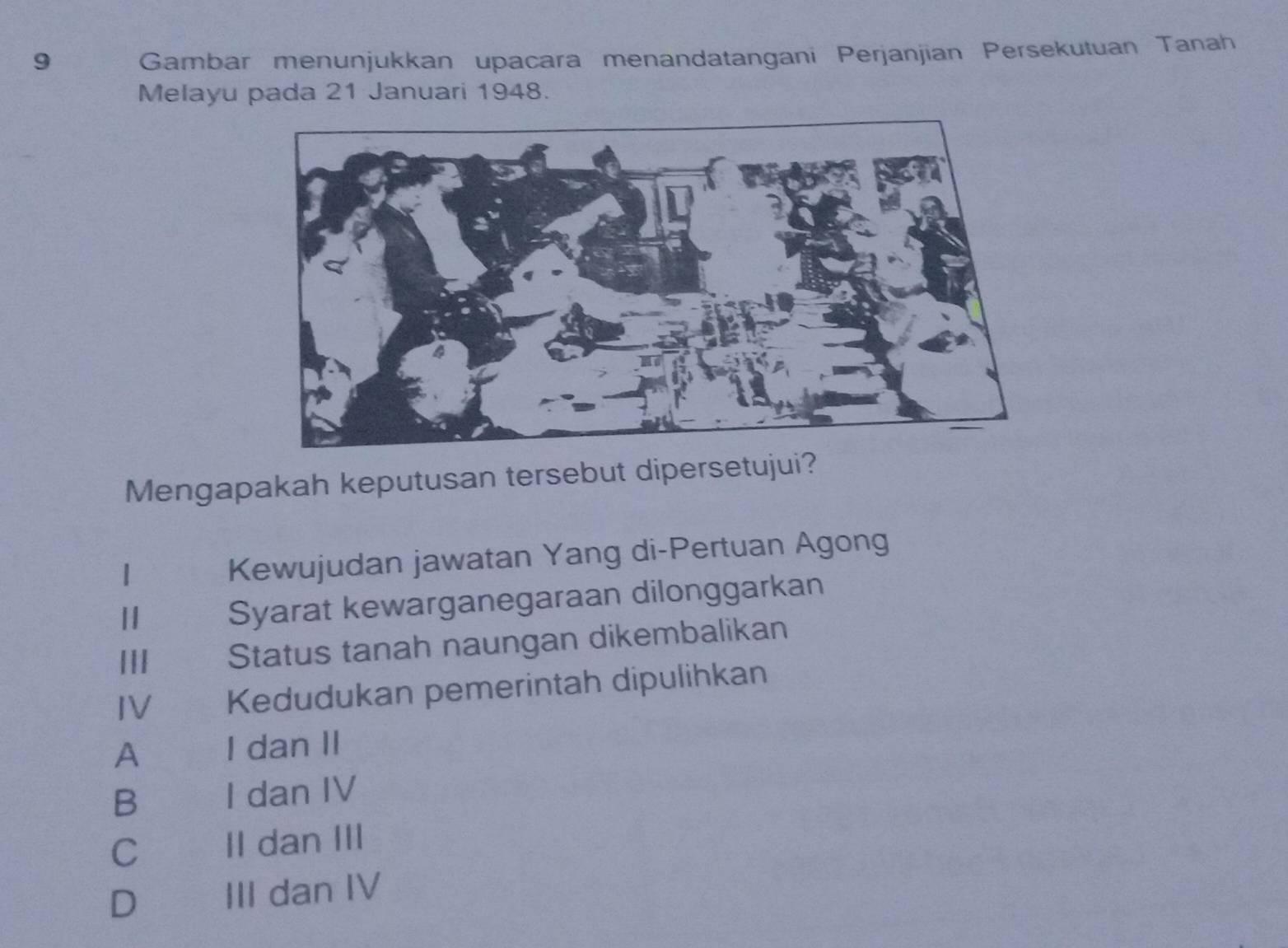 Gambar menunjukkan upacara menandatangani Perjanjian Persekutuan Tanah
Melayu pada 21 Januari 1948.
Mengapakah keputusan tersebut dipersetujui?
1 Kewujudan jawatan Yang di-Pertuan Agong
1 Syarat kewarganegaraan dilonggarkan
||I Status tanah naungan dikembalikan
IV Kedudukan pemerintah dipulihkan
A I dan II
B I dan IV
C II dan III
D III dan IV