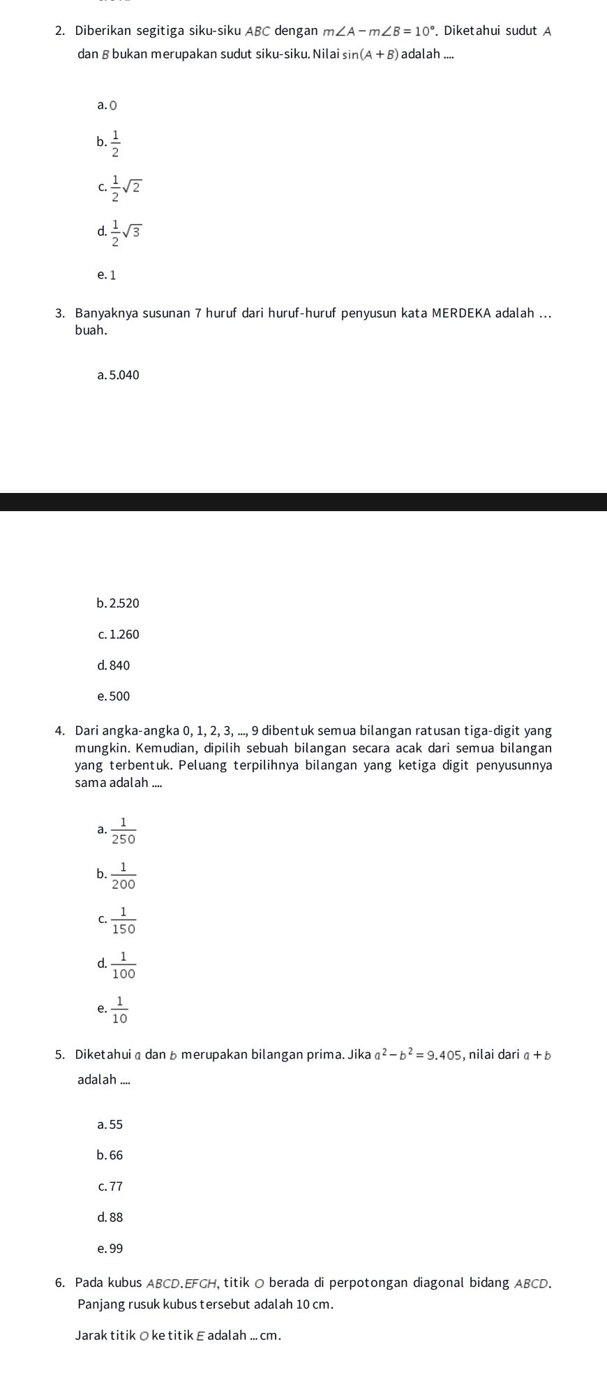 Diberikan segitiga siku-siku ABC dengan m∠ A-m∠ B=10°. Diketahui sudut A
dan B bukan merupakan sudut siku-siku. Nilai sin (A+B) adalah ....
a. 0
b ·  1/2 
C  1/2 sqrt(2)
d  1/2 sqrt(3)
e. 1
3. Banyaknya susunan 7 huruf dari huruf-huruf penyusun kata MERDEKA adalah ...
buah.
a. 5.040
b. 2.520
c. 1.260
d. 840
e. 500
4. Dari angka-angka 0, 1, 2, 3, ..., 9 dibentuk semua bilangan ratusan tiga-digit yang
mungkin. Kemudian, dipilih sebuah bilangan secara acak dari semua bilangan
yang terbentuk. Peluang terpilihnya bilangan yang ketiga digit penyusunnya
sama adalah ....
a.  1/250 
b.  1/200 
C.  1/150 
d.  1/100 
e.  1/10 
5. Diketahui a danbmerupakan bilangan prima. Jika a^2-b^2=9.405 , nilai dari α + b
adalah ....
a. 55
b. 66
c. 77
d. 88
e. 99
6. Pada kubus ABCD. EFCH, titik O berada di perpotongan diagonal bidang ABCD.
Panjang rusuk kubus tersebut adalah 10 cm.
Jarak titik O ke titik E adalah .. cm.