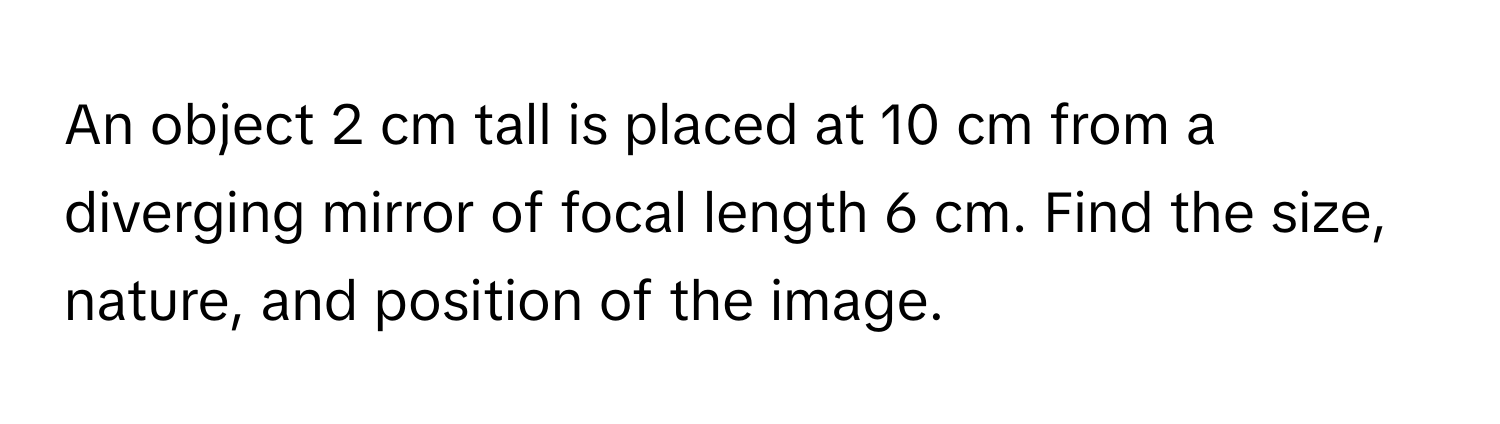 An object 2 cm tall is placed at 10 cm from a diverging mirror of focal length 6 cm. Find the size, nature, and position of the image.