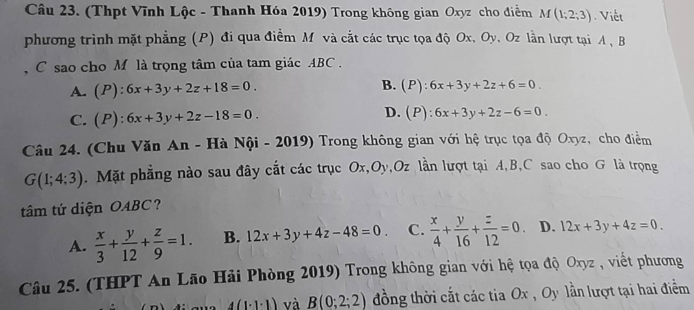 (Thpt Vĩnh Lộc - Thanh Hóa 2019) Trong không gian Oxyz cho điểm M(1;2;3) Viết
phương trình mặt phẳng (P) đi qua điểm M và cắt các trục tọa độ Ox, Oy, Oz lần lượt tại A , B
, C sao cho M là trọng tâm của tam giác ABC.
A. (P):6x+3y+2z+18=0. B. (P):6x+3y+2z+6=0.
C. (P):6x+3y+2z-18=0.
D. (P):6x+3y+2z-6=0. 
Câu 24. (Chu Văn An - Hà Nội - 2019) Trong không gian với hệ trục tọa độ Oxyz, cho điểm
G(1;4;3). Mặt phẳng nào sau đây cắt các trục Ox, Oy, Oz lần lượt tại A, B, C sao cho G là trọng
tâm tứ diện OABC?
A.  x/3 + y/12 + z/9 =1. B. 12x+3y+4z-48=0. C.  x/4 + y/16 + z/12 =0. D. 12x+3y+4z=0. 
Câu 25. (THPT An Lão Hải Phòng 2019) Trong không gian với hệ tọa độ Oxyz , viết phương
4(1· 1· 1) và B(0;2;2) đồng thời cắt các tia Ox , Oy lần lượt tại hai điểm