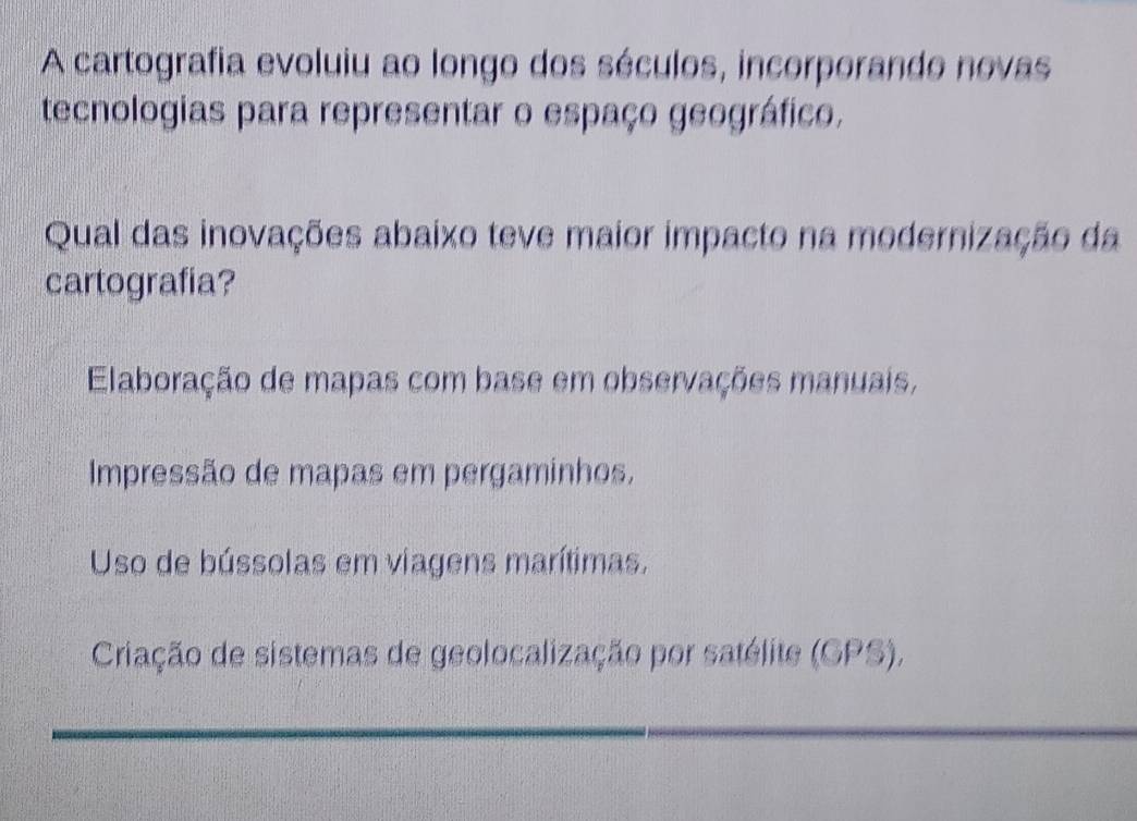 A cartografia evoluiu ao longo dos séculos, incorporando novas
tecnologias para representar o espaço geográfico.
Qual das inovações abaixo teve maior impacto na modernização da
cartografia?
Elaboração de mapas com base em observações manuais,
Impressão de mapas em pergaminhos,
Uso de bússolas em viagens marítimas.
Criação de sistemas de geolocalização por satélite (GPS),