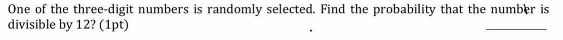 One of the three-digit numbers is randomly selected. Find the probability that the number is 
divisible by 12? (1pt)