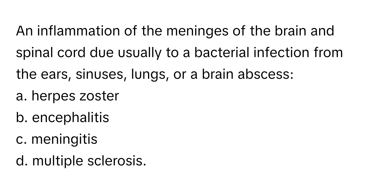 An inflammation of the meninges of the brain and spinal cord due usually to a bacterial infection from the ears, sinuses, lungs, or a brain abscess:

a. herpes zoster 
b. encephalitis 
c. meningitis 
d. multiple sclerosis.