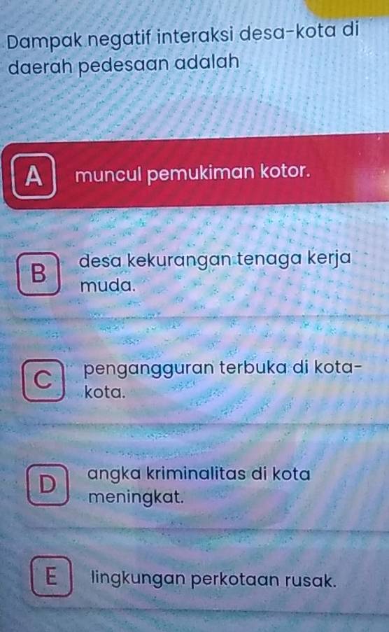 Dampak negatif interaksi desa-kota di
daerah pedesaan adalah
A muncul pemukiman kotor.
B desa kekurangan tenaga kerja
muda.
pengangguran terbuka di kota-
C kota.
D angka kriminalitas di kota
meningkat.
E lingkungan perkotaan rusak.