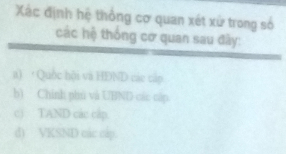 Xác định hệ thông cơ quan xét xử trong số
các hệ thống cơ quan sau đây:
a) ·Quốc hội và HDND các cấp
b) Chính phú và UBND các cập.
c) TAND các cấp.
d) VKSND các cáp.