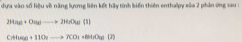 dựa vào số liệu về năng lựơng liên kết hãy tính biến thiên enthalpy xủa 2 phản ứng sau :
2H_2(g)+O_2(g)to 2H_2O(g)(1)
C_7H_16(g)+11O_2to 7CO_2+8H_2O(g)(2)