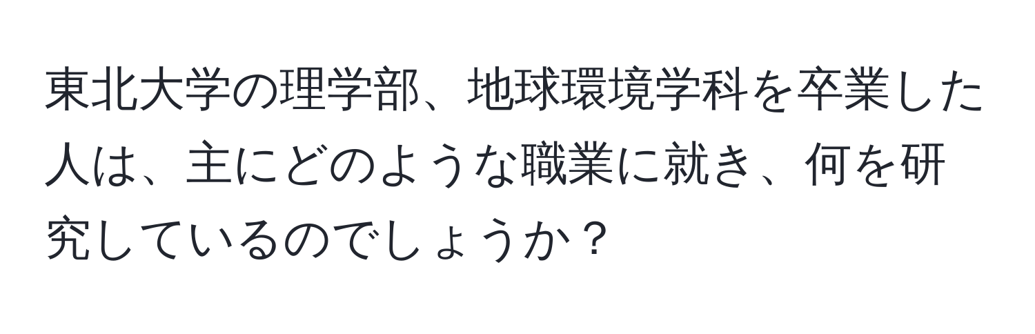 東北大学の理学部、地球環境学科を卒業した人は、主にどのような職業に就き、何を研究しているのでしょうか？