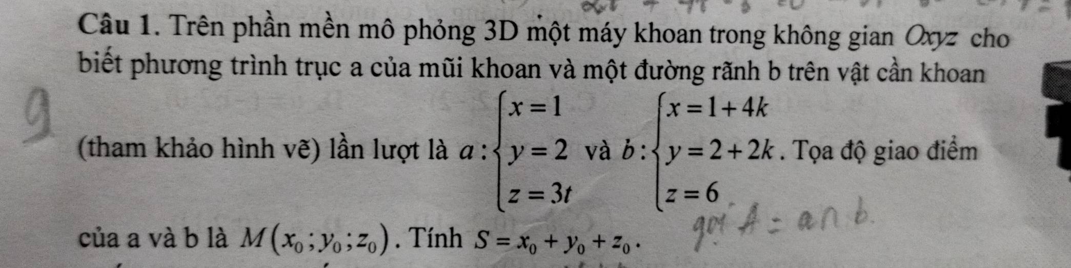 Trên phần mền mô phỏng 3D một máy khoan trong không gian Oxyz cho 
biết phương trình trục a của mũi khoan và một đường rãnh b trên vật cần khoan 
(tham khảo hình vẽ) lần lượt là a:beginarrayl x=1 y=2 z=3tendarray. và b:beginarrayl x=1+4k y=2+2k z=6endarray.. Tọa độ giao điểm 
của a và b là M(x_0;y_0;z_0). Tính S=x_0+y_0+z_0.