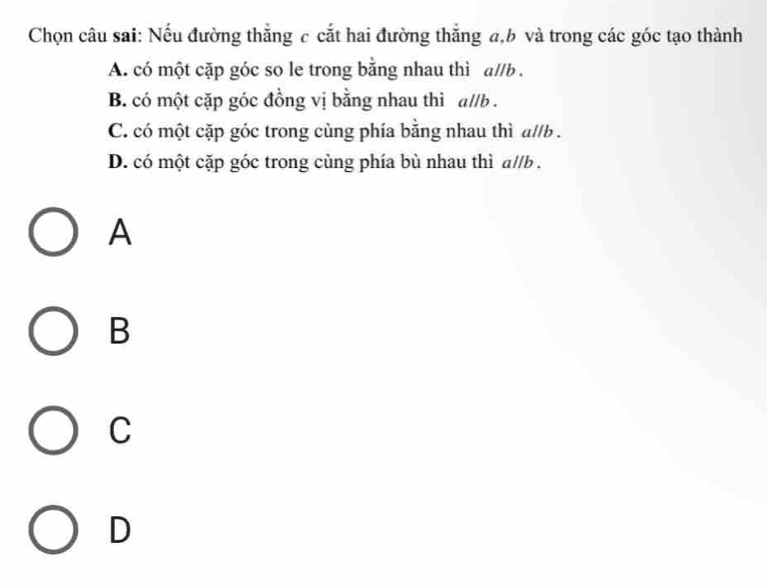 Chọn câu sai: Nếu đường thắng c cắt hai đường thắng a, b và trong các góc tạo thành
A. có một cặp góc so le trong bằng nhau thì a//b.
B. có một cặp góc đồng vị bằng nhau thì a//b.
C. có một cặp góc trong cùng phía bằng nhau thì a//b .
D. có một cặp góc trong cùng phía bù nhau thì a//b .
A
B
C
D