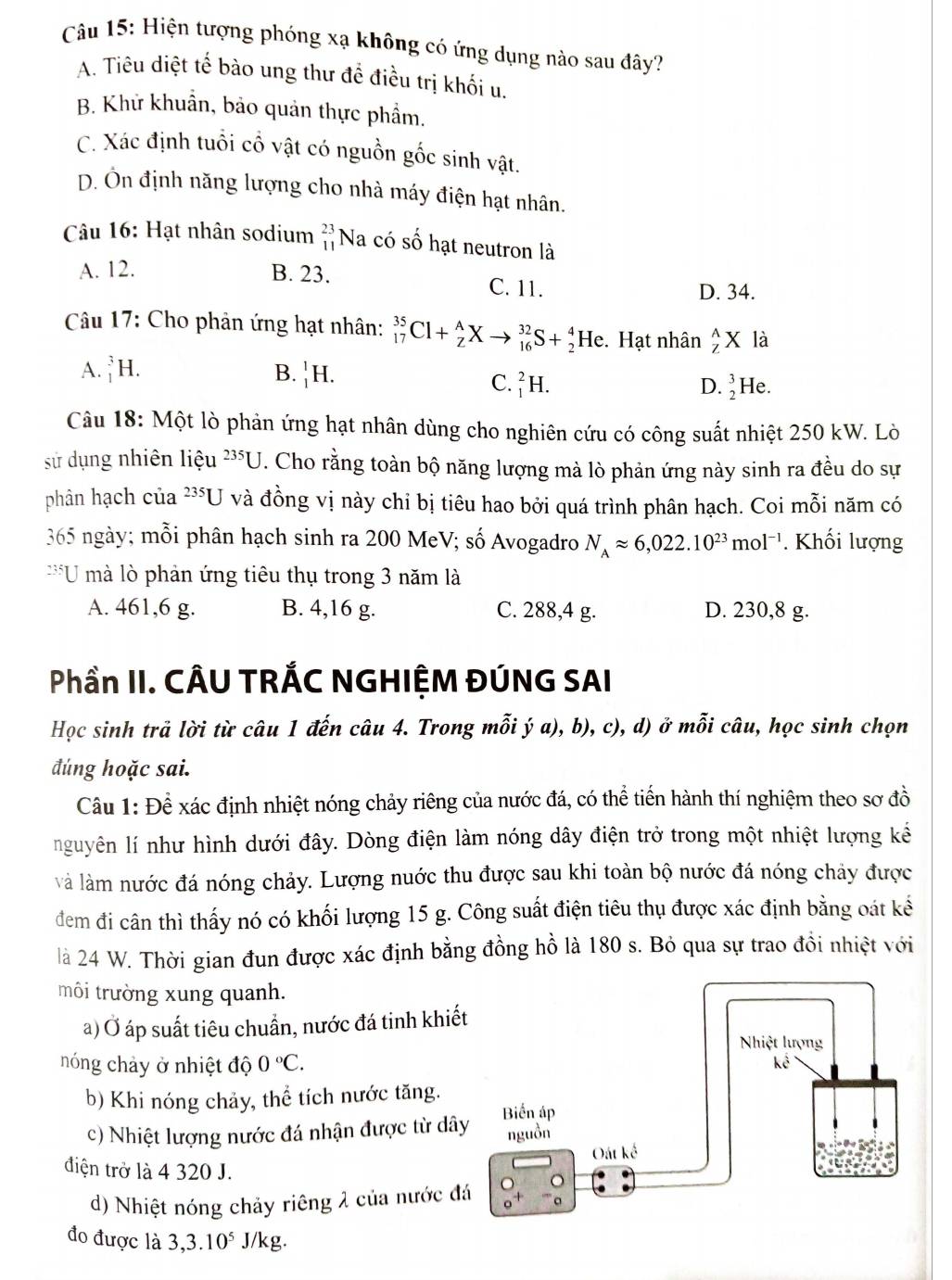 Hiện tượng phóng xạ không có ứng dụng nào sau đây?
A. Tiêu diệt tế bào ung thư đề điều trị khối u.
B. Khử khuẩn, bảo quản thực phẩm.
C. Xác định tuổi cổ vật có nguồn gốc sinh vật.
D. Ôn định năng lượng cho nhà máy điện hạt nhân.
Câu 16: Hạt nhân sodium beginarrayr 23 11endarray ] Na có số hạt neutron là
A. 12. B. 23. C. 11.
D. 34.
Câu 17: Cho phản ứng hạt nhân: _(17)^(35)Cl+_Z^(AXto _(16)^(32)S+_2^4He. Hạt nhân _z^(wedge)X là
A. _1^3H. B. _1^1H.
C. _1^2H. D. _2^3He.
Câu 18: Một lò phản ứng hạt nhân dùng cho nghiên cứu có công suất nhiệt 250 kW. Lò
235□
sử dụng nhiên liệu T. Cho rằng toàn bộ năng lượng mà lò phản ứng này sinh ra đều do sự
phân hạch của 235U và đồng vị này chỉ bị tiêu hao bởi quá trình phân hạch. Coi mỗi năm có
365 ngày; mỗi phân hạch sinh ra 200 MeV; số Avogadro N_A)approx 6,022.10^(23)mol^(-1). Khối lượng
2351 U mà lò phản ứng tiêu thụ trong 3 năm là
A. 461,6 g. B. 4,16 g. C. 288,4 g. D. 230,8 g.
Phần II. CÂU TRÁC NGHIỆM ĐÚNG SAI
Học sinh trả lời từ câu 1 đến câu 4. Trong mỗi ý a), b), c), d) ở mỗi câu, học sinh chọn
đúng hoặc sai.
Câu 1: Để xác định nhiệt nóng chảy riêng của nước đá, có thể tiến hành thí nghiệm theo sơ đồ
nguyên lí như hình dưới đây. Dòng điện làm nóng dây điện trở trong một nhiệt lượng kể
và làm nước đá nóng chảy. Lượng nuớc thu được sau khi toàn bộ nước đá nóng chảy được
đem đi cân thì thấy nó có khối lượng 15 g. Công suất điện tiêu thụ được xác định bằng oát kế
là 24 W. Thời gian đun được xác định bằng đồng hồ là 180 s. Bỏ qua sự trao đồi nhiệt với
môi trường xung quanh.
a) Ở áp suất tiêu chuẩn, nước đá tinh khiế
nóng chảy ở nhiệt độ 0°C.
b) Khi nóng chảy, thể tích nước tăng.
c) Nhiệt lượng nước đá nhận được từ dâ
điện trở là 4 320 J.
d) Nhiệt nóng chảy riêng 2 của nước đ
đo được là 3,3.10^5 J/kg.