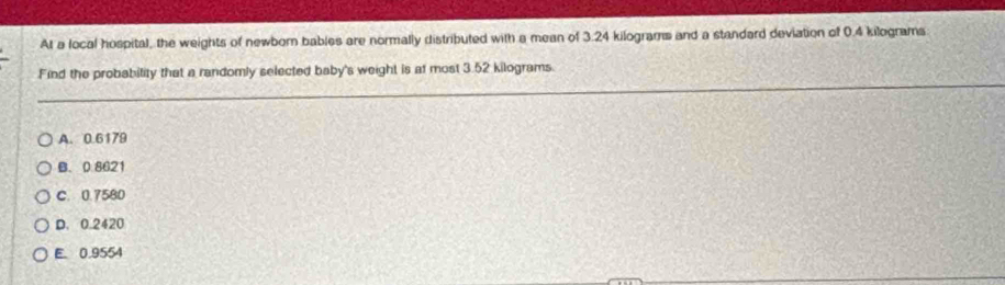 At a local hospital, the weights of newborn bables are normally distributed with a mean of 3.24 kilograms and a standard deviation of 0.4 kilograms
Find the probability that a randomly selected baby's weight is at most 3.52 kilograms.
A. 0.6179
B. 0.8621
C. 0.7580
D. 0.2420
E. 0.9554