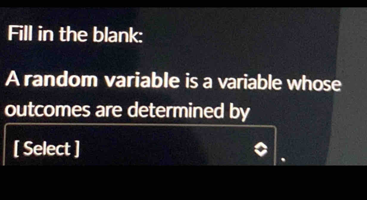 Fill in the blank: 
A random variable is a variable whose 
outcomes are determined by 
[ Select ]