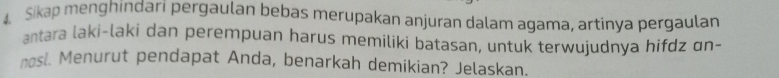 Sikap menghindari pergaulan bebas merupakan anjuran dalam agama, artinya pergaulan 
antara laki-laki dan perempuan harus memiliki batasan, untuk terwujudnya hifdz ɑn- 
nosl. Menurut pendapat Anda, benarkah demikian? Jelaskan.