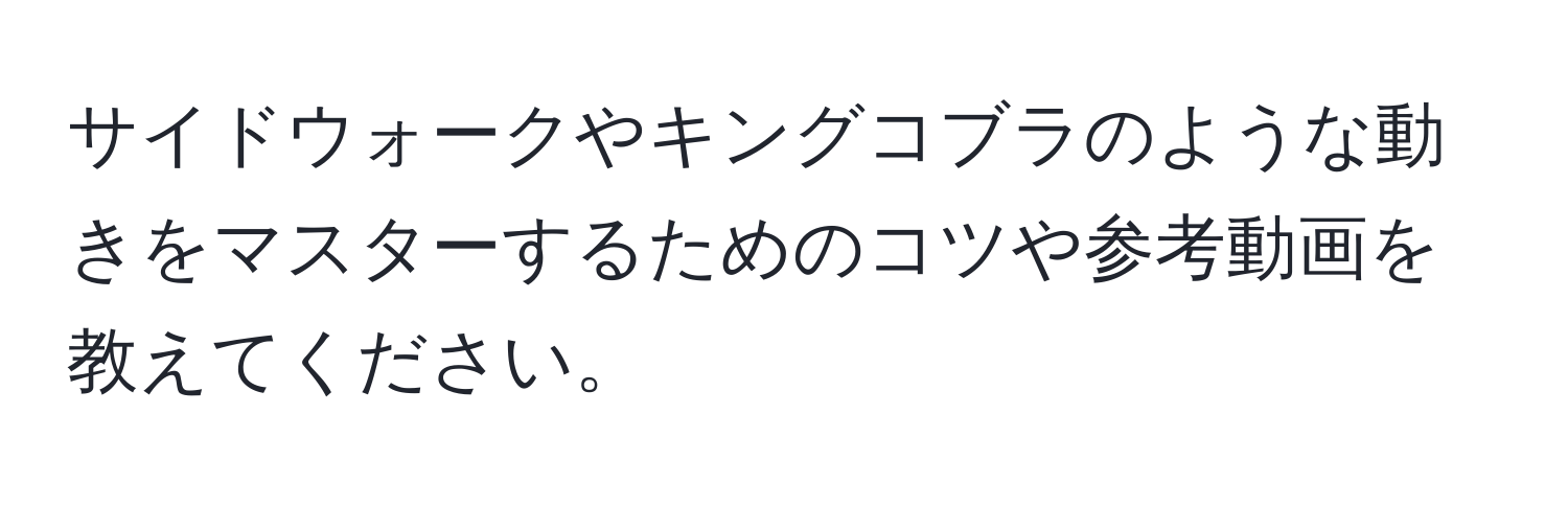 サイドウォークやキングコブラのような動きをマスターするためのコツや参考動画を教えてください。