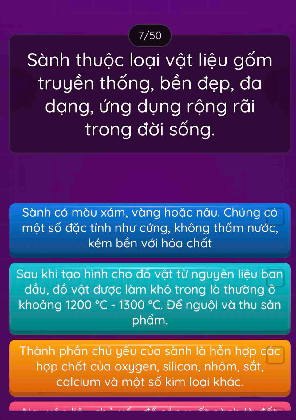 7/50 
Sành thuộc loại vật liệu gốm 
truyền thống, bền đẹp, đa 
dạng, ứng dụng rộng rãi 
trong đời sống. 
Sành có màu xám, vàng hoặc nâu. Chúng có 
một số đặc tính như cứng, không thấm nước, 
kém bền với hóa chất 
Sau khi tạo hình cho đồ vật từ nguyên liệu ban 
đầu, đồ vật được làm khô trong lò thường ở 
khoảng 1200°C-1300°C. Để nguội và thu sản 
phẩm. 
Thành phần chủ yếu của sành là hỗn hợp các 
hợp chất của oxygen, silicon, nhôm, sắt, 
calcium và một số kim loại khác.