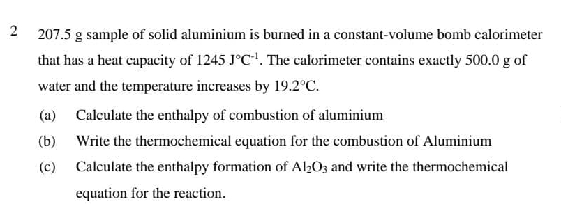 2 207.5 g sample of solid aluminium is burned in a constant-volume bomb calorimeter 
that has a heat capacity of 1245J°C^(-1). The calorimeter contains exactly 500.0 g of 
water and the temperature increases by 19.2°C. 
(a) Calculate the enthalpy of combustion of aluminium 
(b) Write the thermochemical equation for the combustion of Aluminium 
(c) Calculate the enthalpy formation of Al_2O_3 and write the thermochemical 
equation for the reaction.