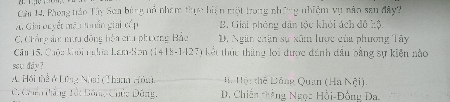 Lực lượng 
Câu 14. Phong trào Tây Sơn bùng nổ nhằm thực hiện một trong những nhiệm vụ nào sau đây?
A. Giải quyết mâu thuẫn giai cấp B. Giai phóng dân tộc khói ách đô hộ.
C. Chống âm mưu đồng hòa của phương Bắc D. Ngăn chặn sự xâm lược của phương Tây
Câu 15. Cuộc khởi nghĩa Lam-Sơn (1418-1427) kết thúc thắng lợi được đánh dấu bằng sự kiện nào
sau đây?
A. Hội thể ở Lũng Nhai (Thanh Hóa). B Hội thể Đông Quan (Hà Nội).
C. Chiến thắng Tốt Động-Chúc Động. D. Chiến thắng Ngọc Hồi-Đống Đa.