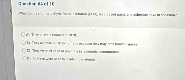 of 10
What do urea-formaldehyde foam insulation (UFFI), lead-based paint, and asbestos have in common?
A) They all were banned in 1978.
B) They all pose a risk to humans because they may emit harmful gases.
C) They were all used at one time in residential construction.
D) All three were used in insulating materials.