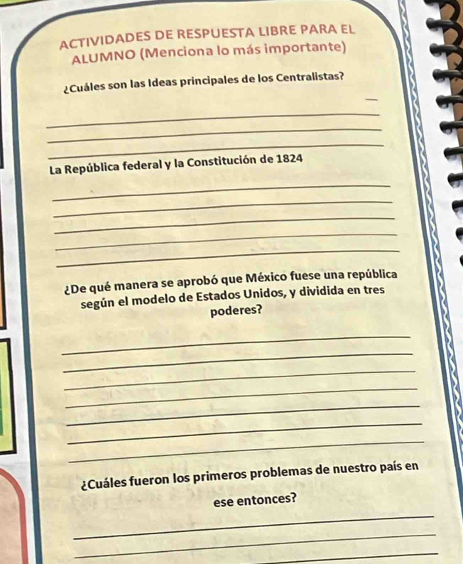 ACTIVIDADES DE RESPUESTA LIBRE PARA EL 
ALUMNO (Menciona lo más importante) 
_ 
¿Cuáles son las Ideas principales de los Centralistas? 
_ 
_ 
_ 
La República federal y la Constitución de 1824 
_ 
_ 
_ 
_ 
_ 
¿De qué manera se aprobó que México fuese una república 
según el modelo de Estados Unidos, y dividida en tres 
poderes? 
_ 
_ 
_ 
_ 
_ 
_ 
_ 
¿Cuáles fueron los primeros problemas de nuestro país en 
ese entonces? 
_ 
_ 
_