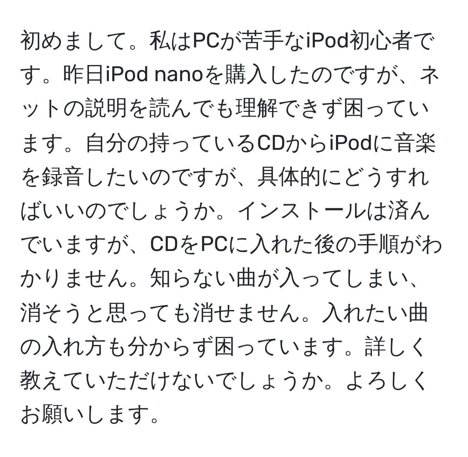 初めまして。私はPCが苦手なiPod初心者です。昨日iPod nanoを購入したのですが、ネットの説明を読んでも理解できず困っています。自分の持っているCDからiPodに音楽を録音したいのですが、具体的にどうすればいいのでしょうか。インストールは済んでいますが、CDをPCに入れた後の手順がわかりません。知らない曲が入ってしまい、消そうと思っても消せません。入れたい曲の入れ方も分からず困っています。詳しく教えていただけないでしょうか。よろしくお願いします。