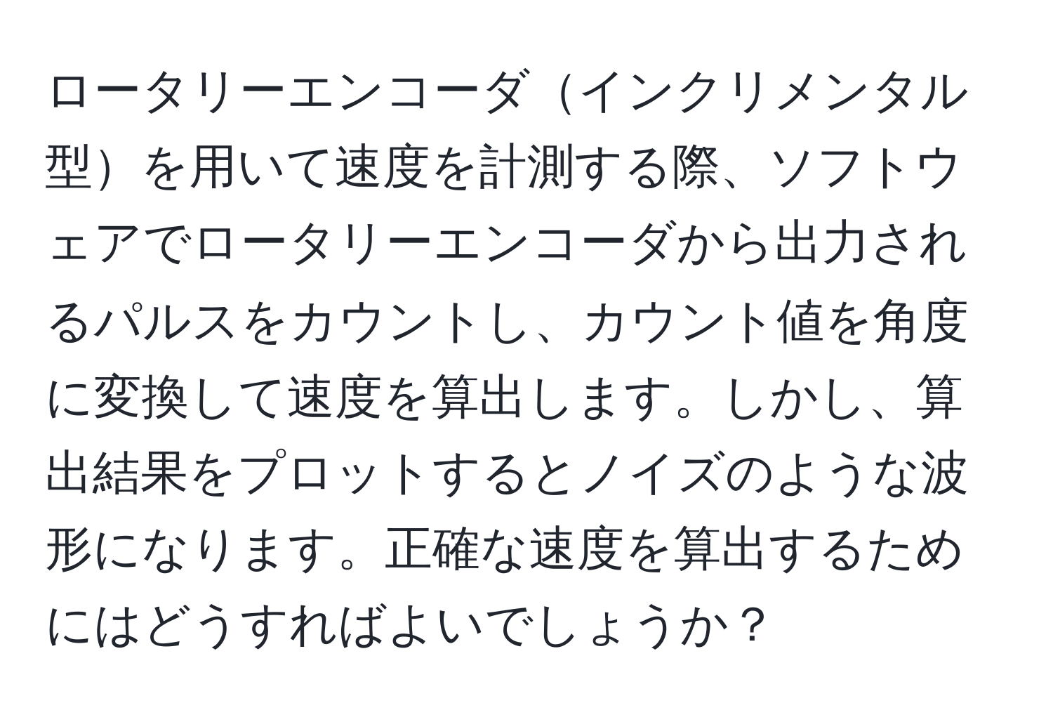 ロータリーエンコーダインクリメンタル型を用いて速度を計測する際、ソフトウェアでロータリーエンコーダから出力されるパルスをカウントし、カウント値を角度に変換して速度を算出します。しかし、算出結果をプロットするとノイズのような波形になります。正確な速度を算出するためにはどうすればよいでしょうか？