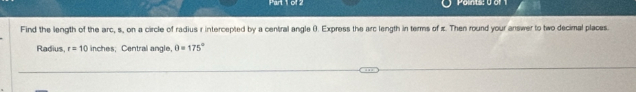 Points: 0 or 1 
Find the length of the arc, s, on a circle of radius r intercepted by a central angle (). Express the arc length in terms of π. Then round your answer to two decimal places. 
Radius, r=10 inches; Central angle, θ =175°