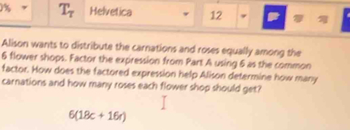 1% T_tau  Helvetica 12 , 
Alison wants to distribute the carnations and roses equally among the
6 flower shops. Factor the expression from Part A using 6 as the common 
factor. How does the factored expression help Alison determine how many 
carnations and how many roses each flower shop should get?
6(18c+16r)