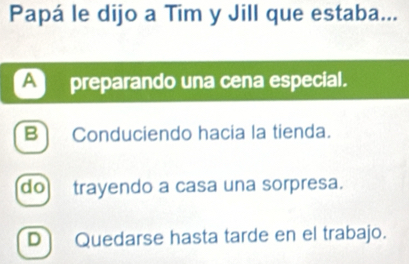 Papá le dijo a Tim y Jill que estaba...
Apreparando una cena especial.
B] Conduciendo hacia la tienda.
do trayendo a casa una sorpresa.
D Quedarse hasta tarde en el trabajo.