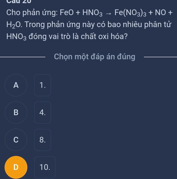 Cau z0
Cho phản ứng: FeO+HNO_3to Fe(NO_3)_3+NO+
H_2O. Trong phản ứng này có bao nhiêu phân tử
HNO_3 đóng vai trò là chất oxi hóa?
_Chọn một đáp án đúng_
A 1.
B 4.
C 8.
D 10.