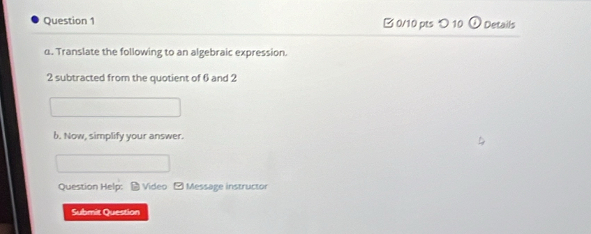 □ 0/10 pts つ 10 Details 
α. Translate the following to an algebraic expression.
2 subtracted from the quotient of 6 and 2
b. Now, simplify your answer. 
Question Help: * Video - Message instructor 
Submit Question