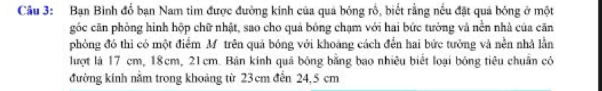 Bạn Bình đổ bạn Nam tim được đường kinh của quả bóng rổ, biết rằng nều đặt quả bóng ở một 
góc căn phòng hình hộp chữ nhật, sao cho quả bóng chạm với hai bức tưởng và nền nhà của căn 
phòng đó thì có một điểm M trên quả bóng với khoảng cách đền hai bức tưởng và nền nhà lần 
lượt là 17 cm, 18cm, 21cm. Bán kinh quả bóng bằng bao nhiêu biết loại bóng tiêu chuẩn có 
đường kính nằm trong khoảng từ 23 cm đến 24, 5 cm