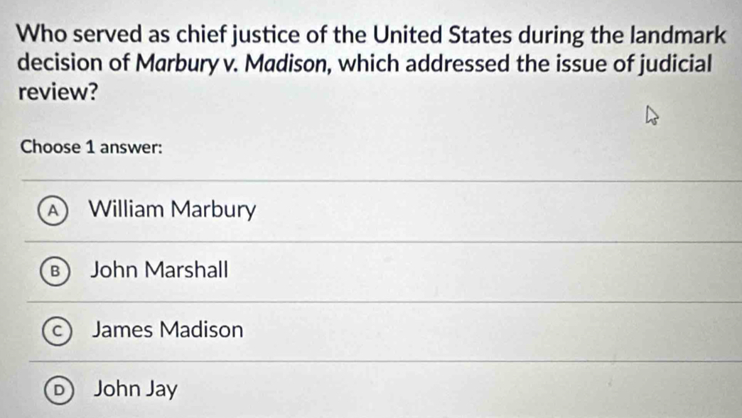 Who served as chief justice of the United States during the landmark
decision of Marbury v. Madison, which addressed the issue of judicial
review?
Choose 1 answer:
a William Marbury
John Marshall
James Madison
John Jay