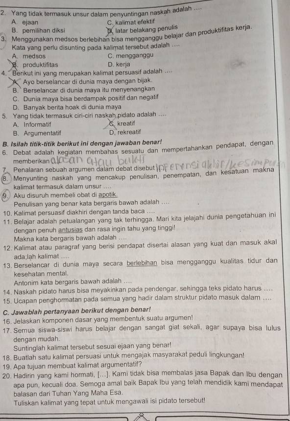 Yang tidak termasuk unsur dalam penyuntingan naskah adalah ....
A ejaan C. kalimat efektif
B. pemilihan diksi D latar belakang penulis
3. Menqqunakan medsos berlebihan bisa mengganggu belajar dan produktifitas kerja.
Kata yang perlu disunting pada kalimat tersebut adalah ....
A. medsos C. mengganggu. produktifitas D. kerja
4. Berikut ini yang merupakan kalimat persuasif adalah ....
A Ayo berselancar di dunia maya dengan bijak.
B. Berselancar di dunia maya itu menyenangkan
C. Dunia maya bisa berdampak positif dan negatif
D. Banyak berita hoak di dunia maya
5. Yang tidak termasuk ciri-ciri naskah pidato adalah ....
A. Informatif C kreatif
B. Argumentatif D. rekreatif
B. Isilah titik-titik berikut ini dengan jawaban benar!
6. Debat adalah kegiatan membahas sesuatu dan mempertahankan pendapat, dengan
memberikan
Penalaran sebuah argumen dalam debat disebut
8. Menyunting naskah yang mencakup penulisan, penempatan, dan kesatuan makna
kalimat termasuk dalam unsur ...
9. Aku disuruh membeli obat di apotik.
Penulisan yang benar kata bergaris bawah adalah ....
10. Kalimat persuasif diakhiri dengan tanda baca ....
11. Belajar adalah petualangan yang tak terhingga. Mari kita jelajahi dunia pengetahuan ini
dengan penuh antusias dan rasa ingin tahu yang tinggi!
Makna kata bergaris bawah adalah
12. Kalimat atau paragraf yang berisi pendapat disertai alasan yang kuat dan masuk akal
ada;lah kalimat ....
13. Berselancar di dunia maya secara berlebihan bisa mengganggu kualitas tidur dan
kesehatan mental.
Antonim kata bergaris bawah adalah ....
14. Naskah pidato harus bisa meyakinkan pada pendengar, sehingga teks pidato harus …..
15. Ucapan penghormatan pada semua yang hadir dalam struktur pidato masuk dalam ...
C. Jawablah pertanyaan berikut dengan benar!
16. Jelaskan komponen dasar yang membentuk suatu argumen!
17. Semua siswa-siswi harus belajar dengan sangat giat sekali, agar supaya bisa lulus
dengan mudah.
Suntinglah kalimat tersebut sesuai ejaan yang benar!
18. Buatlah satu kalimat persuasi untuk mengajak masyarakat peduli lingkungan!
19. Apa tujuan membuat kalimat argumentatif?
20. Hadirin yang kami hormati, [..]. Kami tidak bisa membalas jasa Bapak dan Ibu dengan
apa pun, kecuali doa. Semoga amal baik Bapak Ibu yang telah mendidik kami mendapat
balasan dari Tuhan Yang Maha Esa.
Tuliskan kalimat yang tepat untuk mengawali isi pidato tersebut!