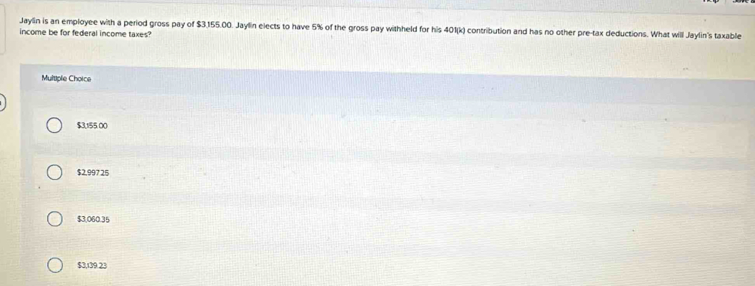 Jaylin is an employee with a period gross pay of $3,155.00. Jaylin elects to have 5% of the gross pay withheld for his 401 (k) contribution and has no other pre-tax deductions. What will Jaylin's taxable
income be for federal income taxes?
Muitiple Choice
$3,155.00
$2,997 25
$3,060.35
$3,139.23