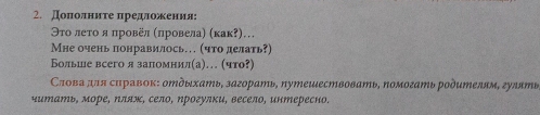 Доπолниτе πредложения: 
Эτо леτο я πровел (πровела) (κак?)… 
Мне очень понравилось… (что делать?) 
Больше всего я запомнил(а)… (что?) 
Саова для сиравок: оΜдыхать, загорать, путешествовать, помогать родителям, гулять 
читать, море, Νляж, село, Νрогулки, весело, интересно.