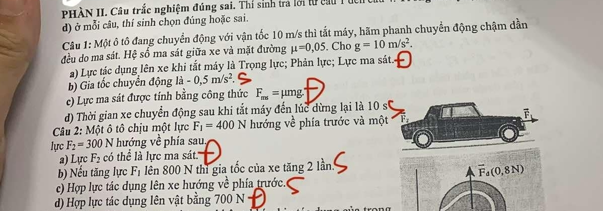 PHÀN II. Câu trắc nghiệm đúng sai. Thí sinh trả lới từ cầu T ủc
d) ở mỗi câu, thí sinh chọn đúng hoặc sai.
Câu 1: Một ô tô đang chuyển động với vận tốc 10 m/s thì tắt máy, hãm phanh chuyển động chậm dần
đều do ma sát. Hệ số ma sát giữa xe và mặt đường mu =0,05. Cho g=10m/s^2. 
a) Lực tác dụng lên xe khi tắt máy là Trọng lực; Phản lực; Lực ma sát.
b) Gia tốc chuyển động la -0, 5m/s^2. 
c) Lực ma sát được tính bằng công thức F_ms=mu mg. 
d) Thời gian xe chuyển động sau khi tắt máy đến lúc dừng lại là 10 s0
Câu 2: Một ô tô chịu một lực F_1=400N hướng vhat t phía trước và một Fz
lực F_2=300N hướng về phía sau.
a) Lực F_2 có thể là lực ma sát.
b) Nếu tăng lực F_1 lên 800 N thì gia tốc của xe tăng 2 lần.
vector F_d(0,8N)
c) Hợp lực tác dụng lên xe hướng về phía trước.
d) Hợp lực tác dụng lên vật bằng 700 N