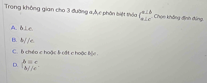 Trong không gian cho 3 đường a, b, c phân biệt thỏa beginarrayl a⊥ b a⊥ cendarray.. Chọn khẳng định đúng.
A. b⊥ c.
B. b//c.
C. b chéo c hoặc b cắt c hoặc b||c.
D. beginarrayl bequiv c b//cendarray..