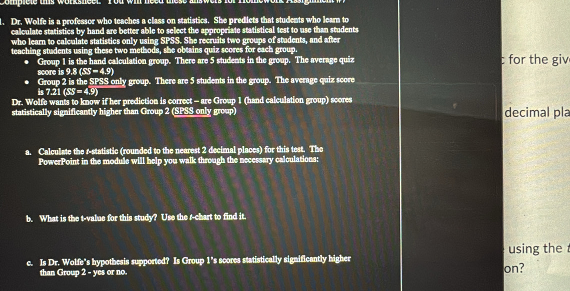 Complete this worksheet. You wil need these a 
、 Dr. Wolfe is a professor who teaches a class on statistics. She predicts that students who learn to 
calculate statistics by hand are better able to select the appropriate statistical test to use than students 
who learn to calculate statistics only using SPSS. She recruits two groups of students, and after 
teaching students using these two methods, she obtains quiz scores for each group. 
● Group 1 is the hand calculation group. There are 5 students in the group. The average quiz c for the giv 
score is 9.8(SS=4.9). Group 2 is the SPSS only group. There are 5 students in the group. The average quiz score
is7.21(SS=4.9)
Dr. Wolfe wants to know if her prediction is correct - are Group 1 (hand calculation group) scores 
statistically significantly higher than Group 2 (SPSS only group) decimal pla 
a. Calculate the r -statistic (rounded to the nearest 2 decimal places) for this test. The 
PowerPoint in the module will help you walk through the necessary calculations: 
b. What is the t-value for this study? Use the t-chart to find it. 
using the 
c. Is Dr. Wolfe’s hypothesis supported? Is Group 1’s scores statistically significantly higher 
than Group 2 - yes or no. on?
